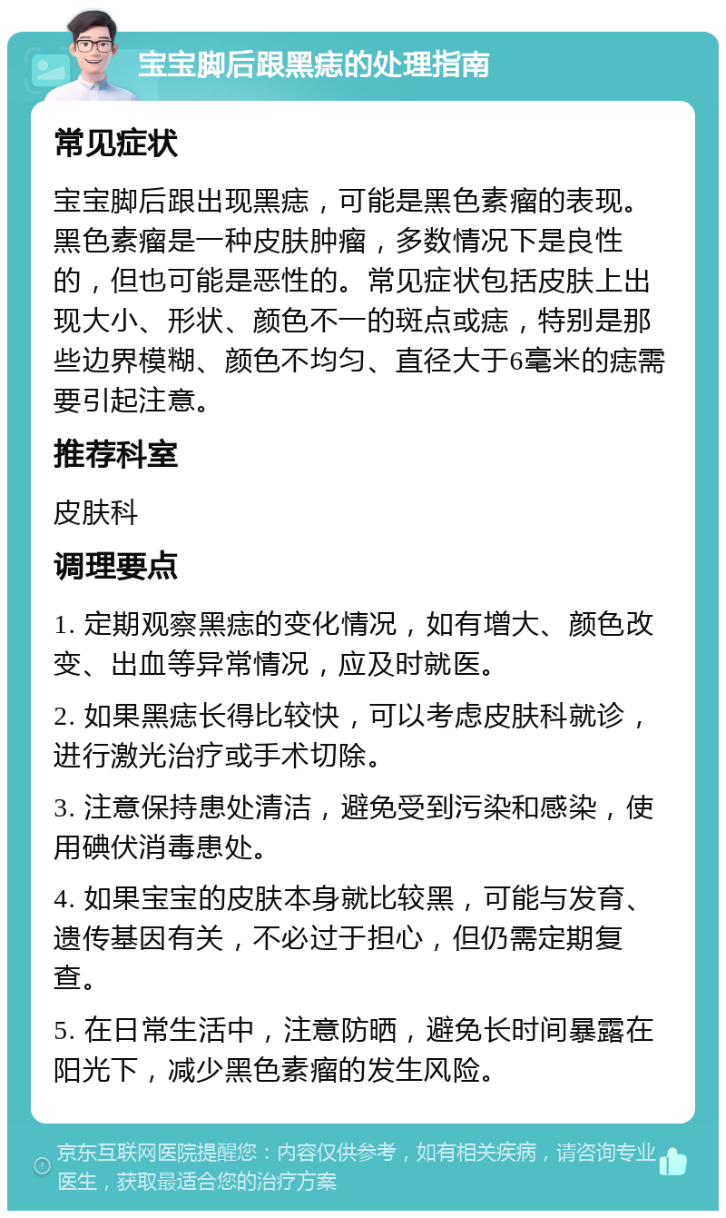 宝宝脚后跟黑痣的处理指南 常见症状 宝宝脚后跟出现黑痣，可能是黑色素瘤的表现。黑色素瘤是一种皮肤肿瘤，多数情况下是良性的，但也可能是恶性的。常见症状包括皮肤上出现大小、形状、颜色不一的斑点或痣，特别是那些边界模糊、颜色不均匀、直径大于6毫米的痣需要引起注意。 推荐科室 皮肤科 调理要点 1. 定期观察黑痣的变化情况，如有增大、颜色改变、出血等异常情况，应及时就医。 2. 如果黑痣长得比较快，可以考虑皮肤科就诊，进行激光治疗或手术切除。 3. 注意保持患处清洁，避免受到污染和感染，使用碘伏消毒患处。 4. 如果宝宝的皮肤本身就比较黑，可能与发育、遗传基因有关，不必过于担心，但仍需定期复查。 5. 在日常生活中，注意防晒，避免长时间暴露在阳光下，减少黑色素瘤的发生风险。