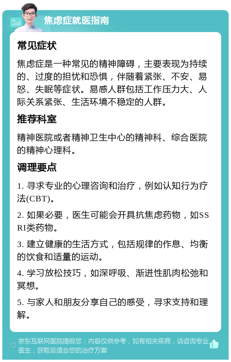 焦虑症就医指南 常见症状 焦虑症是一种常见的精神障碍，主要表现为持续的、过度的担忧和恐惧，伴随着紧张、不安、易怒、失眠等症状。易感人群包括工作压力大、人际关系紧张、生活环境不稳定的人群。 推荐科室 精神医院或者精神卫生中心的精神科、综合医院的精神心理科。 调理要点 1. 寻求专业的心理咨询和治疗，例如认知行为疗法(CBT)。 2. 如果必要，医生可能会开具抗焦虑药物，如SSRI类药物。 3. 建立健康的生活方式，包括规律的作息、均衡的饮食和适量的运动。 4. 学习放松技巧，如深呼吸、渐进性肌肉松弛和冥想。 5. 与家人和朋友分享自己的感受，寻求支持和理解。