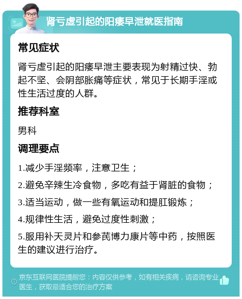 肾亏虚引起的阳痿早泄就医指南 常见症状 肾亏虚引起的阳痿早泄主要表现为射精过快、勃起不坚、会阴部胀痛等症状，常见于长期手淫或性生活过度的人群。 推荐科室 男科 调理要点 1.减少手淫频率，注意卫生； 2.避免辛辣生冷食物，多吃有益于肾脏的食物； 3.适当运动，做一些有氧运动和提肛锻炼； 4.规律性生活，避免过度性刺激； 5.服用补天灵片和参芪博力康片等中药，按照医生的建议进行治疗。