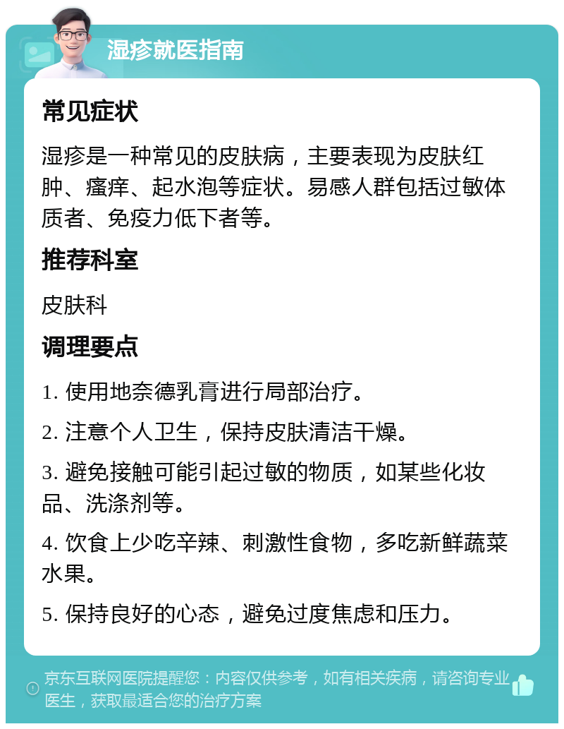 湿疹就医指南 常见症状 湿疹是一种常见的皮肤病，主要表现为皮肤红肿、瘙痒、起水泡等症状。易感人群包括过敏体质者、免疫力低下者等。 推荐科室 皮肤科 调理要点 1. 使用地奈德乳膏进行局部治疗。 2. 注意个人卫生，保持皮肤清洁干燥。 3. 避免接触可能引起过敏的物质，如某些化妆品、洗涤剂等。 4. 饮食上少吃辛辣、刺激性食物，多吃新鲜蔬菜水果。 5. 保持良好的心态，避免过度焦虑和压力。