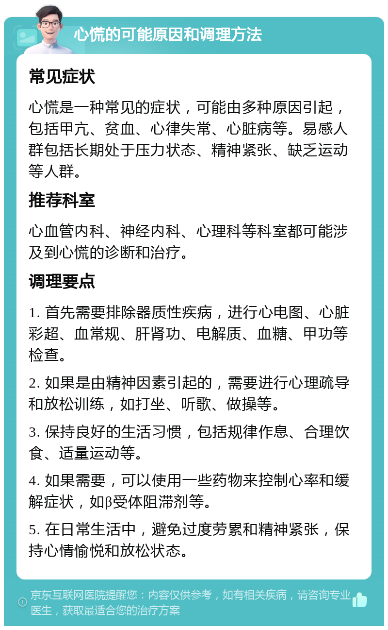 心慌的可能原因和调理方法 常见症状 心慌是一种常见的症状，可能由多种原因引起，包括甲亢、贫血、心律失常、心脏病等。易感人群包括长期处于压力状态、精神紧张、缺乏运动等人群。 推荐科室 心血管内科、神经内科、心理科等科室都可能涉及到心慌的诊断和治疗。 调理要点 1. 首先需要排除器质性疾病，进行心电图、心脏彩超、血常规、肝肾功、电解质、血糖、甲功等检查。 2. 如果是由精神因素引起的，需要进行心理疏导和放松训练，如打坐、听歌、做操等。 3. 保持良好的生活习惯，包括规律作息、合理饮食、适量运动等。 4. 如果需要，可以使用一些药物来控制心率和缓解症状，如β受体阻滞剂等。 5. 在日常生活中，避免过度劳累和精神紧张，保持心情愉悦和放松状态。