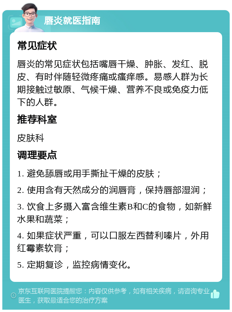 唇炎就医指南 常见症状 唇炎的常见症状包括嘴唇干燥、肿胀、发红、脱皮、有时伴随轻微疼痛或瘙痒感。易感人群为长期接触过敏原、气候干燥、营养不良或免疫力低下的人群。 推荐科室 皮肤科 调理要点 1. 避免舔唇或用手撕扯干燥的皮肤； 2. 使用含有天然成分的润唇膏，保持唇部湿润； 3. 饮食上多摄入富含维生素B和C的食物，如新鲜水果和蔬菜； 4. 如果症状严重，可以口服左西替利嗪片，外用红霉素软膏； 5. 定期复诊，监控病情变化。