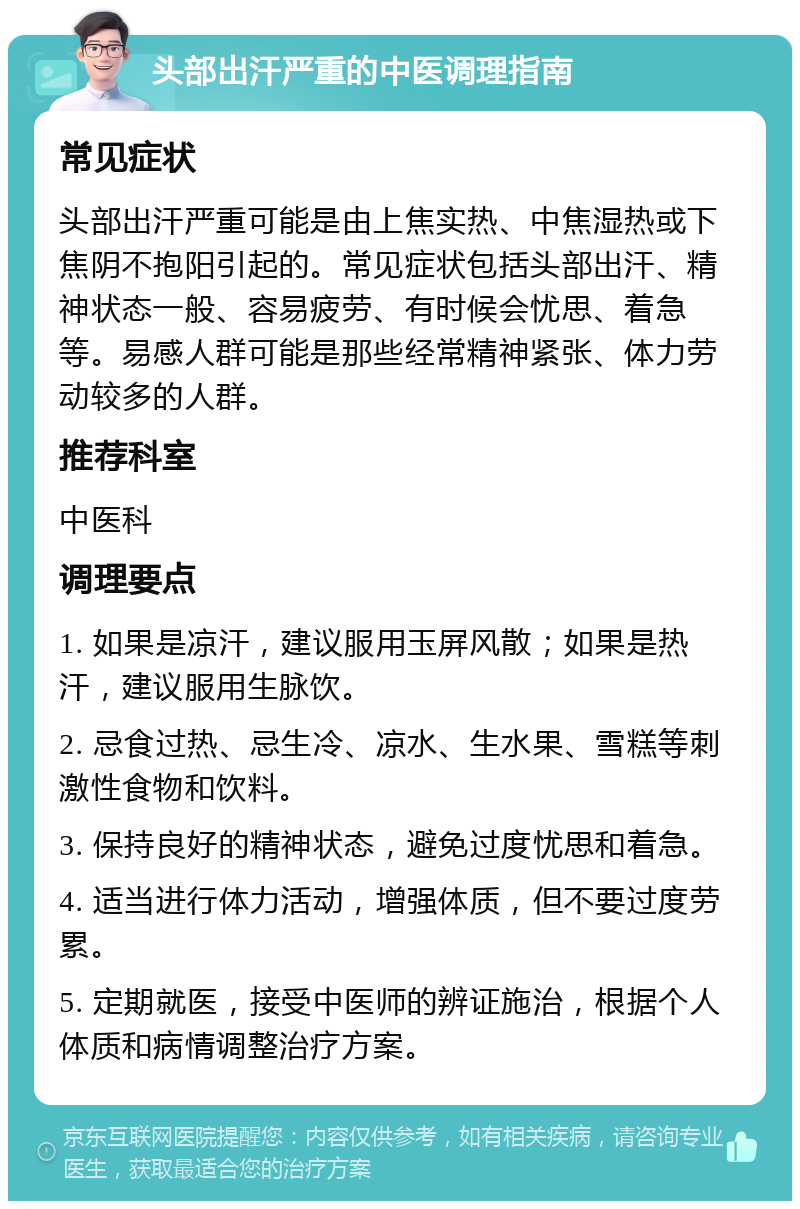 头部出汗严重的中医调理指南 常见症状 头部出汗严重可能是由上焦实热、中焦湿热或下焦阴不抱阳引起的。常见症状包括头部出汗、精神状态一般、容易疲劳、有时候会忧思、着急等。易感人群可能是那些经常精神紧张、体力劳动较多的人群。 推荐科室 中医科 调理要点 1. 如果是凉汗，建议服用玉屏风散；如果是热汗，建议服用生脉饮。 2. 忌食过热、忌生冷、凉水、生水果、雪糕等刺激性食物和饮料。 3. 保持良好的精神状态，避免过度忧思和着急。 4. 适当进行体力活动，增强体质，但不要过度劳累。 5. 定期就医，接受中医师的辨证施治，根据个人体质和病情调整治疗方案。