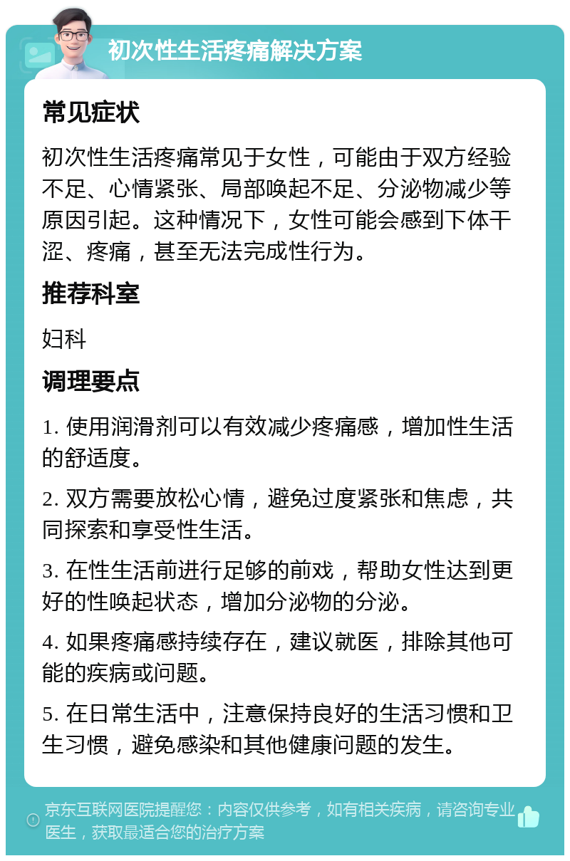 初次性生活疼痛解决方案 常见症状 初次性生活疼痛常见于女性，可能由于双方经验不足、心情紧张、局部唤起不足、分泌物减少等原因引起。这种情况下，女性可能会感到下体干涩、疼痛，甚至无法完成性行为。 推荐科室 妇科 调理要点 1. 使用润滑剂可以有效减少疼痛感，增加性生活的舒适度。 2. 双方需要放松心情，避免过度紧张和焦虑，共同探索和享受性生活。 3. 在性生活前进行足够的前戏，帮助女性达到更好的性唤起状态，增加分泌物的分泌。 4. 如果疼痛感持续存在，建议就医，排除其他可能的疾病或问题。 5. 在日常生活中，注意保持良好的生活习惯和卫生习惯，避免感染和其他健康问题的发生。