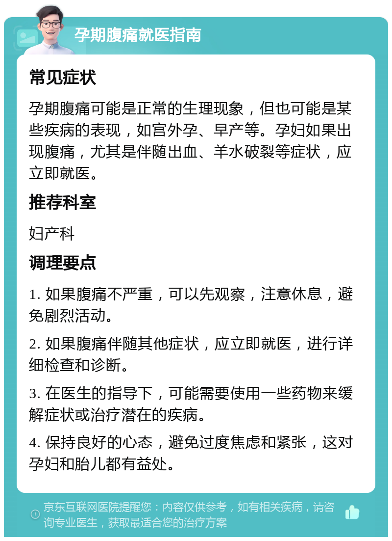 孕期腹痛就医指南 常见症状 孕期腹痛可能是正常的生理现象，但也可能是某些疾病的表现，如宫外孕、早产等。孕妇如果出现腹痛，尤其是伴随出血、羊水破裂等症状，应立即就医。 推荐科室 妇产科 调理要点 1. 如果腹痛不严重，可以先观察，注意休息，避免剧烈活动。 2. 如果腹痛伴随其他症状，应立即就医，进行详细检查和诊断。 3. 在医生的指导下，可能需要使用一些药物来缓解症状或治疗潜在的疾病。 4. 保持良好的心态，避免过度焦虑和紧张，这对孕妇和胎儿都有益处。