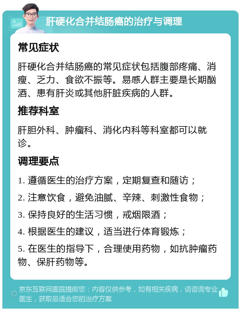 肝硬化合并结肠癌的治疗与调理 常见症状 肝硬化合并结肠癌的常见症状包括腹部疼痛、消瘦、乏力、食欲不振等。易感人群主要是长期酗酒、患有肝炎或其他肝脏疾病的人群。 推荐科室 肝胆外科、肿瘤科、消化内科等科室都可以就诊。 调理要点 1. 遵循医生的治疗方案，定期复查和随访； 2. 注意饮食，避免油腻、辛辣、刺激性食物； 3. 保持良好的生活习惯，戒烟限酒； 4. 根据医生的建议，适当进行体育锻炼； 5. 在医生的指导下，合理使用药物，如抗肿瘤药物、保肝药物等。