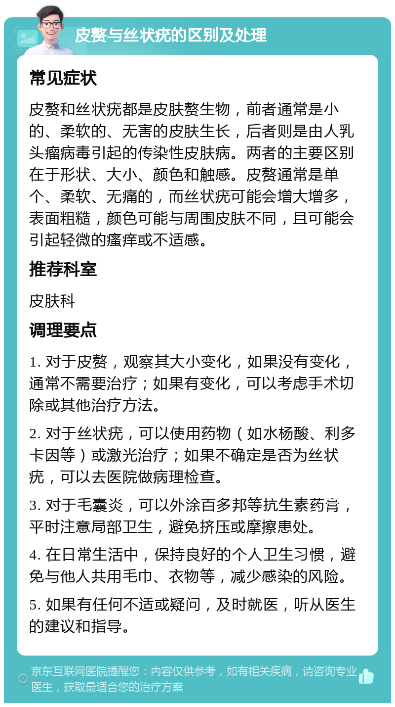 皮赘与丝状疣的区别及处理 常见症状 皮赘和丝状疣都是皮肤赘生物，前者通常是小的、柔软的、无害的皮肤生长，后者则是由人乳头瘤病毒引起的传染性皮肤病。两者的主要区别在于形状、大小、颜色和触感。皮赘通常是单个、柔软、无痛的，而丝状疣可能会增大增多，表面粗糙，颜色可能与周围皮肤不同，且可能会引起轻微的瘙痒或不适感。 推荐科室 皮肤科 调理要点 1. 对于皮赘，观察其大小变化，如果没有变化，通常不需要治疗；如果有变化，可以考虑手术切除或其他治疗方法。 2. 对于丝状疣，可以使用药物（如水杨酸、利多卡因等）或激光治疗；如果不确定是否为丝状疣，可以去医院做病理检查。 3. 对于毛囊炎，可以外涂百多邦等抗生素药膏，平时注意局部卫生，避免挤压或摩擦患处。 4. 在日常生活中，保持良好的个人卫生习惯，避免与他人共用毛巾、衣物等，减少感染的风险。 5. 如果有任何不适或疑问，及时就医，听从医生的建议和指导。