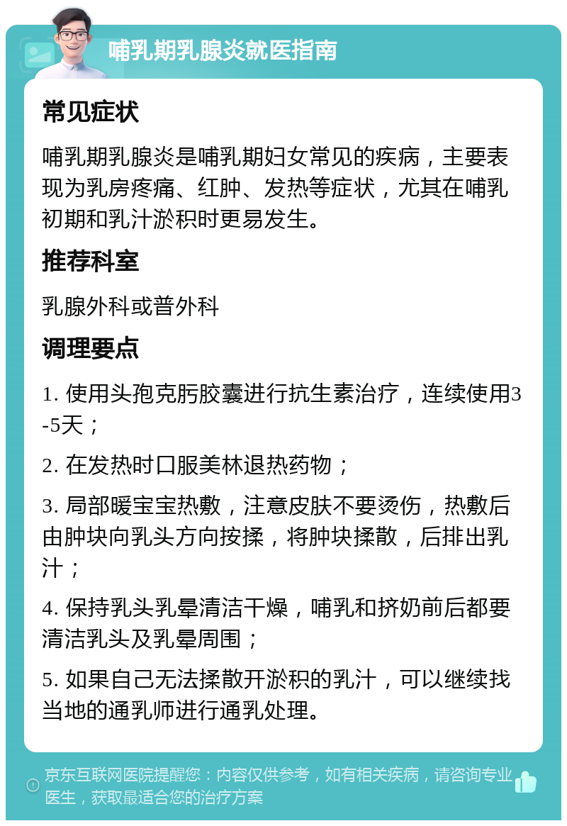 哺乳期乳腺炎就医指南 常见症状 哺乳期乳腺炎是哺乳期妇女常见的疾病，主要表现为乳房疼痛、红肿、发热等症状，尤其在哺乳初期和乳汁淤积时更易发生。 推荐科室 乳腺外科或普外科 调理要点 1. 使用头孢克肟胶囊进行抗生素治疗，连续使用3-5天； 2. 在发热时口服美林退热药物； 3. 局部暖宝宝热敷，注意皮肤不要烫伤，热敷后由肿块向乳头方向按揉，将肿块揉散，后排出乳汁； 4. 保持乳头乳晕清洁干燥，哺乳和挤奶前后都要清洁乳头及乳晕周围； 5. 如果自己无法揉散开淤积的乳汁，可以继续找当地的通乳师进行通乳处理。