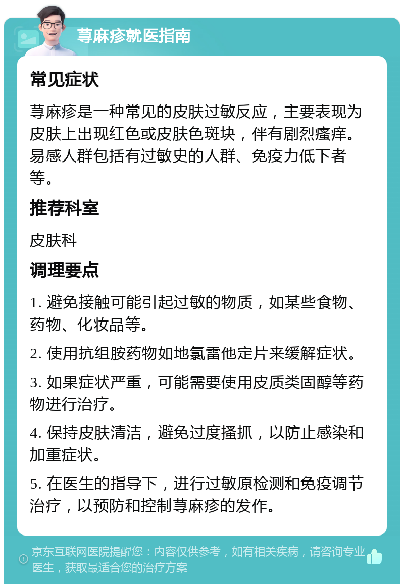 荨麻疹就医指南 常见症状 荨麻疹是一种常见的皮肤过敏反应，主要表现为皮肤上出现红色或皮肤色斑块，伴有剧烈瘙痒。易感人群包括有过敏史的人群、免疫力低下者等。 推荐科室 皮肤科 调理要点 1. 避免接触可能引起过敏的物质，如某些食物、药物、化妆品等。 2. 使用抗组胺药物如地氯雷他定片来缓解症状。 3. 如果症状严重，可能需要使用皮质类固醇等药物进行治疗。 4. 保持皮肤清洁，避免过度搔抓，以防止感染和加重症状。 5. 在医生的指导下，进行过敏原检测和免疫调节治疗，以预防和控制荨麻疹的发作。