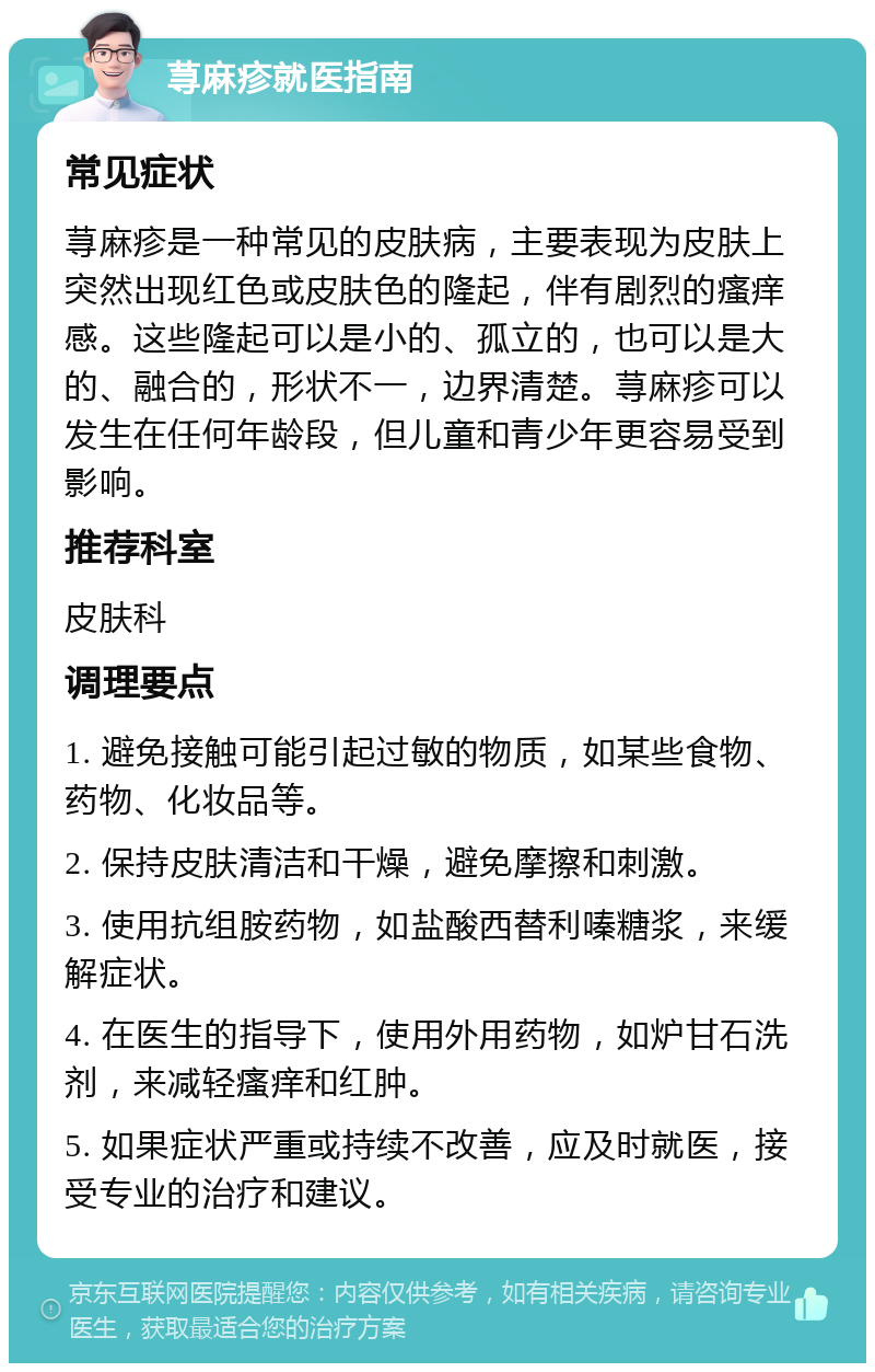 荨麻疹就医指南 常见症状 荨麻疹是一种常见的皮肤病，主要表现为皮肤上突然出现红色或皮肤色的隆起，伴有剧烈的瘙痒感。这些隆起可以是小的、孤立的，也可以是大的、融合的，形状不一，边界清楚。荨麻疹可以发生在任何年龄段，但儿童和青少年更容易受到影响。 推荐科室 皮肤科 调理要点 1. 避免接触可能引起过敏的物质，如某些食物、药物、化妆品等。 2. 保持皮肤清洁和干燥，避免摩擦和刺激。 3. 使用抗组胺药物，如盐酸西替利嗪糖浆，来缓解症状。 4. 在医生的指导下，使用外用药物，如炉甘石洗剂，来减轻瘙痒和红肿。 5. 如果症状严重或持续不改善，应及时就医，接受专业的治疗和建议。