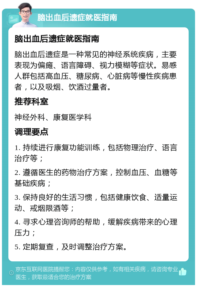 脑出血后遗症就医指南 脑出血后遗症就医指南 脑出血后遗症是一种常见的神经系统疾病，主要表现为偏瘫、语言障碍、视力模糊等症状。易感人群包括高血压、糖尿病、心脏病等慢性疾病患者，以及吸烟、饮酒过量者。 推荐科室 神经外科、康复医学科 调理要点 1. 持续进行康复功能训练，包括物理治疗、语言治疗等； 2. 遵循医生的药物治疗方案，控制血压、血糖等基础疾病； 3. 保持良好的生活习惯，包括健康饮食、适量运动、戒烟限酒等； 4. 寻求心理咨询师的帮助，缓解疾病带来的心理压力； 5. 定期复查，及时调整治疗方案。