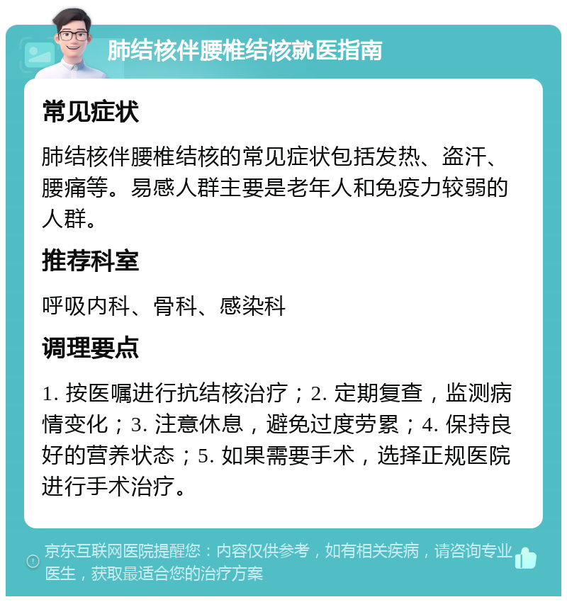 肺结核伴腰椎结核就医指南 常见症状 肺结核伴腰椎结核的常见症状包括发热、盗汗、腰痛等。易感人群主要是老年人和免疫力较弱的人群。 推荐科室 呼吸内科、骨科、感染科 调理要点 1. 按医嘱进行抗结核治疗；2. 定期复查，监测病情变化；3. 注意休息，避免过度劳累；4. 保持良好的营养状态；5. 如果需要手术，选择正规医院进行手术治疗。