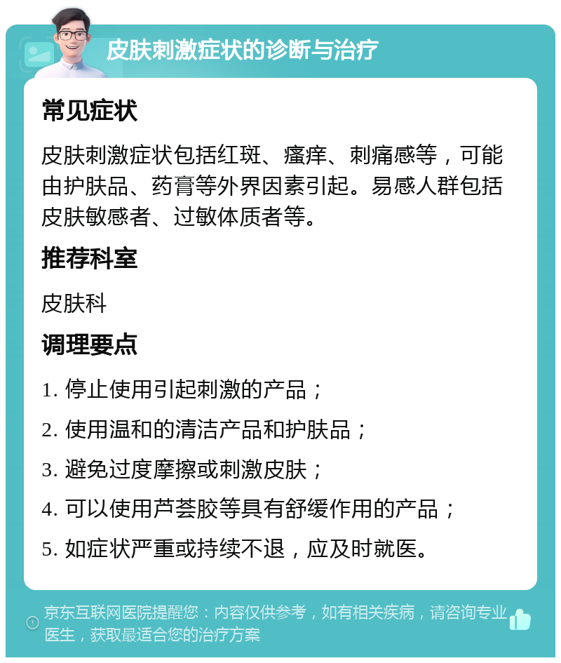 皮肤刺激症状的诊断与治疗 常见症状 皮肤刺激症状包括红斑、瘙痒、刺痛感等，可能由护肤品、药膏等外界因素引起。易感人群包括皮肤敏感者、过敏体质者等。 推荐科室 皮肤科 调理要点 1. 停止使用引起刺激的产品； 2. 使用温和的清洁产品和护肤品； 3. 避免过度摩擦或刺激皮肤； 4. 可以使用芦荟胶等具有舒缓作用的产品； 5. 如症状严重或持续不退，应及时就医。