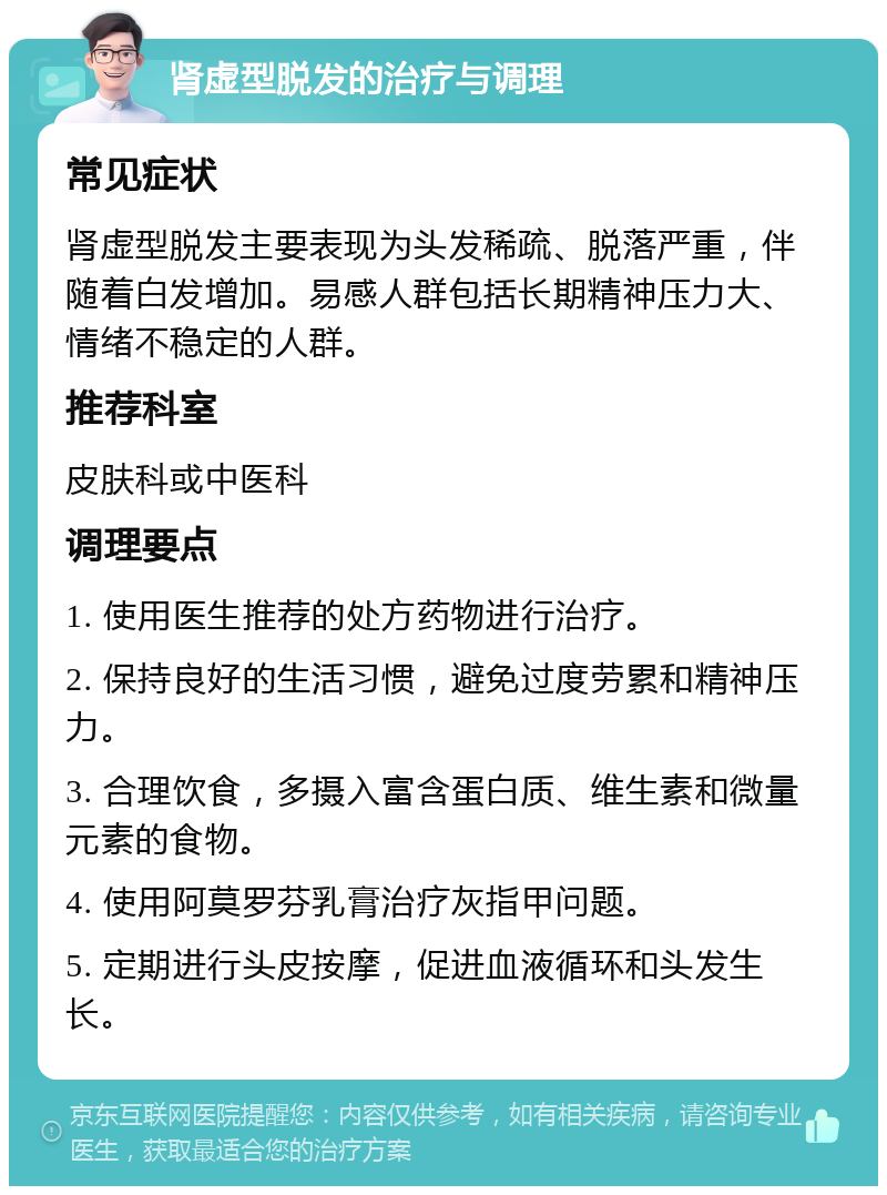 肾虚型脱发的治疗与调理 常见症状 肾虚型脱发主要表现为头发稀疏、脱落严重，伴随着白发增加。易感人群包括长期精神压力大、情绪不稳定的人群。 推荐科室 皮肤科或中医科 调理要点 1. 使用医生推荐的处方药物进行治疗。 2. 保持良好的生活习惯，避免过度劳累和精神压力。 3. 合理饮食，多摄入富含蛋白质、维生素和微量元素的食物。 4. 使用阿莫罗芬乳膏治疗灰指甲问题。 5. 定期进行头皮按摩，促进血液循环和头发生长。