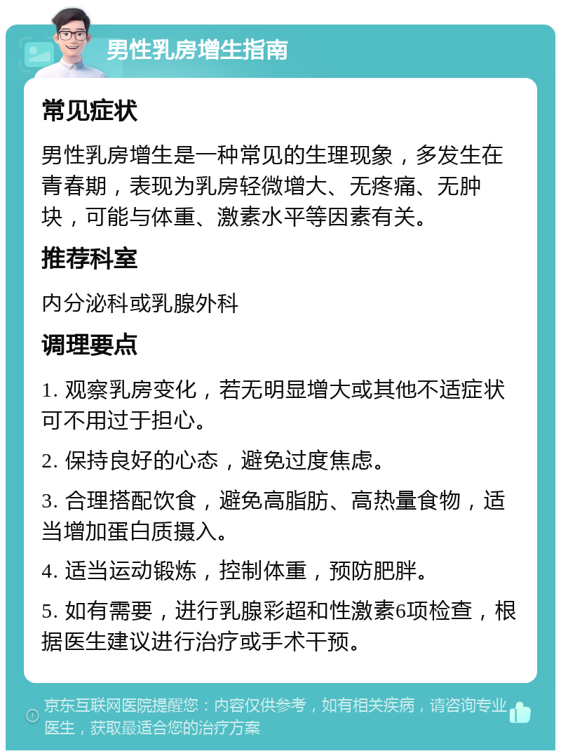 男性乳房增生指南 常见症状 男性乳房增生是一种常见的生理现象，多发生在青春期，表现为乳房轻微增大、无疼痛、无肿块，可能与体重、激素水平等因素有关。 推荐科室 内分泌科或乳腺外科 调理要点 1. 观察乳房变化，若无明显增大或其他不适症状可不用过于担心。 2. 保持良好的心态，避免过度焦虑。 3. 合理搭配饮食，避免高脂肪、高热量食物，适当增加蛋白质摄入。 4. 适当运动锻炼，控制体重，预防肥胖。 5. 如有需要，进行乳腺彩超和性激素6项检查，根据医生建议进行治疗或手术干预。