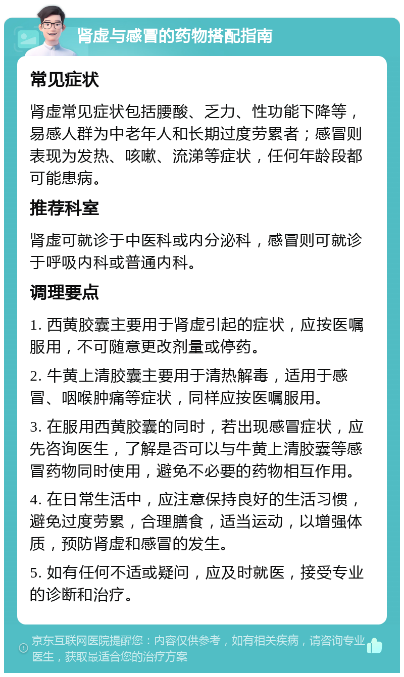 肾虚与感冒的药物搭配指南 常见症状 肾虚常见症状包括腰酸、乏力、性功能下降等，易感人群为中老年人和长期过度劳累者；感冒则表现为发热、咳嗽、流涕等症状，任何年龄段都可能患病。 推荐科室 肾虚可就诊于中医科或内分泌科，感冒则可就诊于呼吸内科或普通内科。 调理要点 1. 西黄胶囊主要用于肾虚引起的症状，应按医嘱服用，不可随意更改剂量或停药。 2. 牛黄上清胶囊主要用于清热解毒，适用于感冒、咽喉肿痛等症状，同样应按医嘱服用。 3. 在服用西黄胶囊的同时，若出现感冒症状，应先咨询医生，了解是否可以与牛黄上清胶囊等感冒药物同时使用，避免不必要的药物相互作用。 4. 在日常生活中，应注意保持良好的生活习惯，避免过度劳累，合理膳食，适当运动，以增强体质，预防肾虚和感冒的发生。 5. 如有任何不适或疑问，应及时就医，接受专业的诊断和治疗。