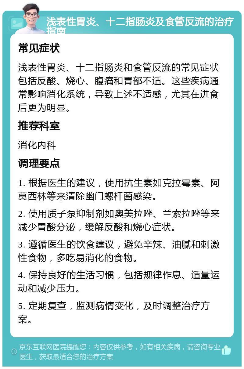 浅表性胃炎、十二指肠炎及食管反流的治疗指南 常见症状 浅表性胃炎、十二指肠炎和食管反流的常见症状包括反酸、烧心、腹痛和胃部不适。这些疾病通常影响消化系统，导致上述不适感，尤其在进食后更为明显。 推荐科室 消化内科 调理要点 1. 根据医生的建议，使用抗生素如克拉霉素、阿莫西林等来清除幽门螺杆菌感染。 2. 使用质子泵抑制剂如奥美拉唑、兰索拉唑等来减少胃酸分泌，缓解反酸和烧心症状。 3. 遵循医生的饮食建议，避免辛辣、油腻和刺激性食物，多吃易消化的食物。 4. 保持良好的生活习惯，包括规律作息、适量运动和减少压力。 5. 定期复查，监测病情变化，及时调整治疗方案。