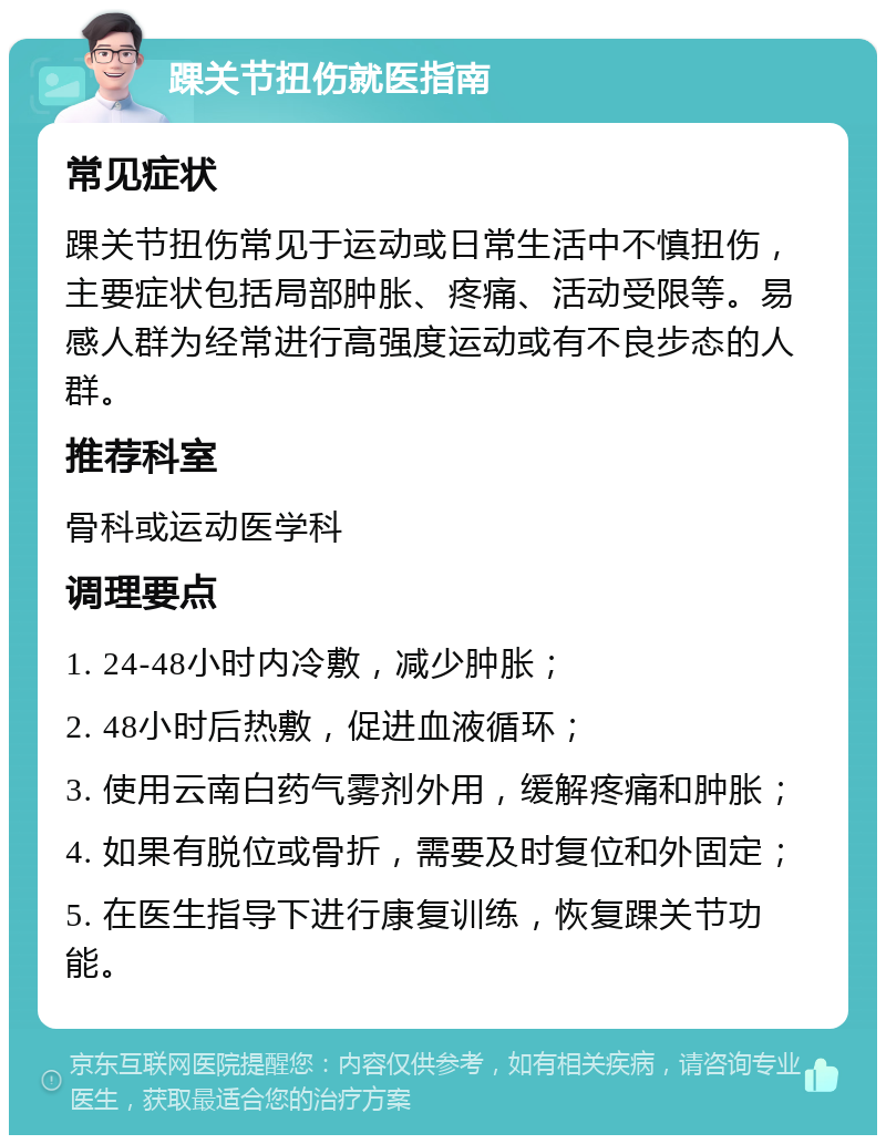 踝关节扭伤就医指南 常见症状 踝关节扭伤常见于运动或日常生活中不慎扭伤，主要症状包括局部肿胀、疼痛、活动受限等。易感人群为经常进行高强度运动或有不良步态的人群。 推荐科室 骨科或运动医学科 调理要点 1. 24-48小时内冷敷，减少肿胀； 2. 48小时后热敷，促进血液循环； 3. 使用云南白药气雾剂外用，缓解疼痛和肿胀； 4. 如果有脱位或骨折，需要及时复位和外固定； 5. 在医生指导下进行康复训练，恢复踝关节功能。