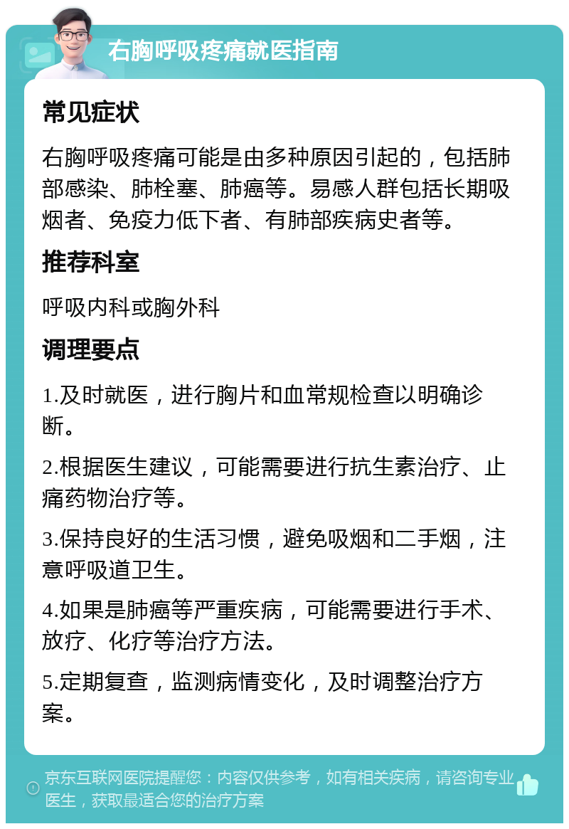 右胸呼吸疼痛就医指南 常见症状 右胸呼吸疼痛可能是由多种原因引起的，包括肺部感染、肺栓塞、肺癌等。易感人群包括长期吸烟者、免疫力低下者、有肺部疾病史者等。 推荐科室 呼吸内科或胸外科 调理要点 1.及时就医，进行胸片和血常规检查以明确诊断。 2.根据医生建议，可能需要进行抗生素治疗、止痛药物治疗等。 3.保持良好的生活习惯，避免吸烟和二手烟，注意呼吸道卫生。 4.如果是肺癌等严重疾病，可能需要进行手术、放疗、化疗等治疗方法。 5.定期复查，监测病情变化，及时调整治疗方案。