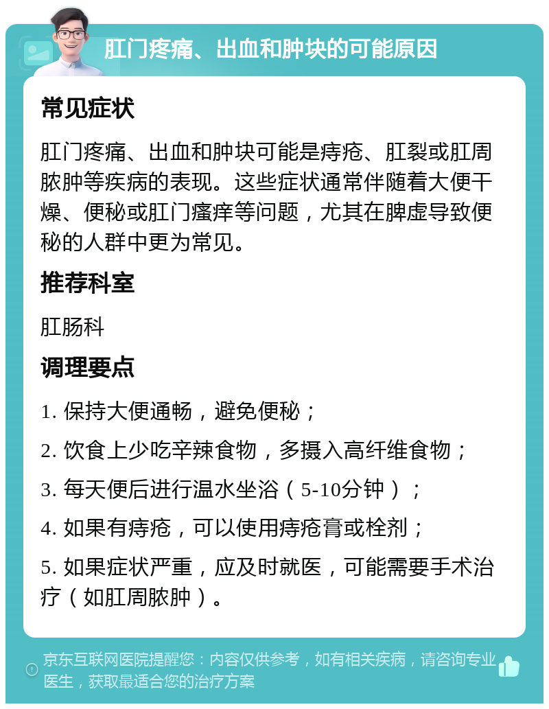 肛门疼痛、出血和肿块的可能原因 常见症状 肛门疼痛、出血和肿块可能是痔疮、肛裂或肛周脓肿等疾病的表现。这些症状通常伴随着大便干燥、便秘或肛门瘙痒等问题，尤其在脾虚导致便秘的人群中更为常见。 推荐科室 肛肠科 调理要点 1. 保持大便通畅，避免便秘； 2. 饮食上少吃辛辣食物，多摄入高纤维食物； 3. 每天便后进行温水坐浴（5-10分钟）； 4. 如果有痔疮，可以使用痔疮膏或栓剂； 5. 如果症状严重，应及时就医，可能需要手术治疗（如肛周脓肿）。