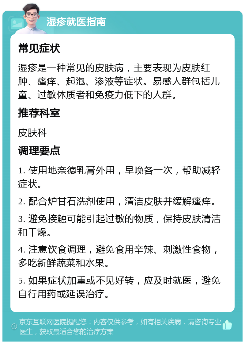 湿疹就医指南 常见症状 湿疹是一种常见的皮肤病，主要表现为皮肤红肿、瘙痒、起泡、渗液等症状。易感人群包括儿童、过敏体质者和免疫力低下的人群。 推荐科室 皮肤科 调理要点 1. 使用地奈德乳膏外用，早晚各一次，帮助减轻症状。 2. 配合炉甘石洗剂使用，清洁皮肤并缓解瘙痒。 3. 避免接触可能引起过敏的物质，保持皮肤清洁和干燥。 4. 注意饮食调理，避免食用辛辣、刺激性食物，多吃新鲜蔬菜和水果。 5. 如果症状加重或不见好转，应及时就医，避免自行用药或延误治疗。