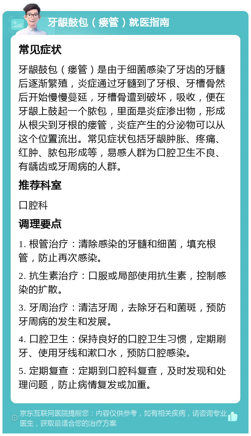 牙龈鼓包（瘘管）就医指南 常见症状 牙龈鼓包（瘘管）是由于细菌感染了牙齿的牙髓后逐渐繁殖，炎症通过牙髓到了牙根、牙槽骨然后开始慢慢蔓延，牙槽骨遭到破坏，吸收，便在牙龈上鼓起一个脓包，里面是炎症渗出物，形成从根尖到牙根的瘘管，炎症产生的分泌物可以从这个位置流出。常见症状包括牙龈肿胀、疼痛、红肿、脓包形成等，易感人群为口腔卫生不良、有龋齿或牙周病的人群。 推荐科室 口腔科 调理要点 1. 根管治疗：清除感染的牙髓和细菌，填充根管，防止再次感染。 2. 抗生素治疗：口服或局部使用抗生素，控制感染的扩散。 3. 牙周治疗：清洁牙周，去除牙石和菌斑，预防牙周病的发生和发展。 4. 口腔卫生：保持良好的口腔卫生习惯，定期刷牙、使用牙线和漱口水，预防口腔感染。 5. 定期复查：定期到口腔科复查，及时发现和处理问题，防止病情复发或加重。