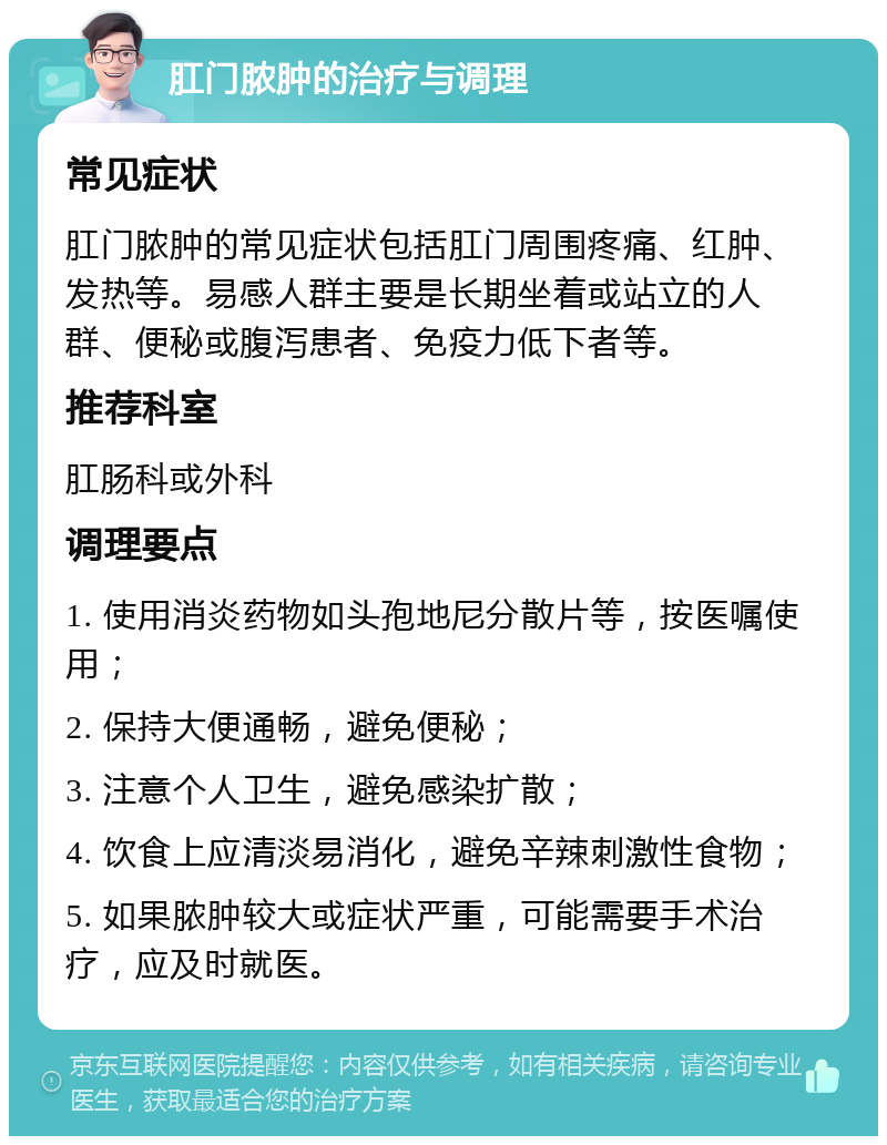 肛门脓肿的治疗与调理 常见症状 肛门脓肿的常见症状包括肛门周围疼痛、红肿、发热等。易感人群主要是长期坐着或站立的人群、便秘或腹泻患者、免疫力低下者等。 推荐科室 肛肠科或外科 调理要点 1. 使用消炎药物如头孢地尼分散片等，按医嘱使用； 2. 保持大便通畅，避免便秘； 3. 注意个人卫生，避免感染扩散； 4. 饮食上应清淡易消化，避免辛辣刺激性食物； 5. 如果脓肿较大或症状严重，可能需要手术治疗，应及时就医。