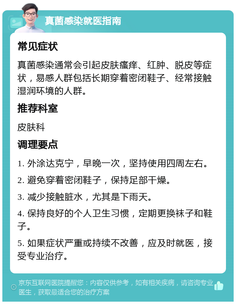 真菌感染就医指南 常见症状 真菌感染通常会引起皮肤瘙痒、红肿、脱皮等症状，易感人群包括长期穿着密闭鞋子、经常接触湿润环境的人群。 推荐科室 皮肤科 调理要点 1. 外涂达克宁，早晚一次，坚持使用四周左右。 2. 避免穿着密闭鞋子，保持足部干燥。 3. 减少接触脏水，尤其是下雨天。 4. 保持良好的个人卫生习惯，定期更换袜子和鞋子。 5. 如果症状严重或持续不改善，应及时就医，接受专业治疗。