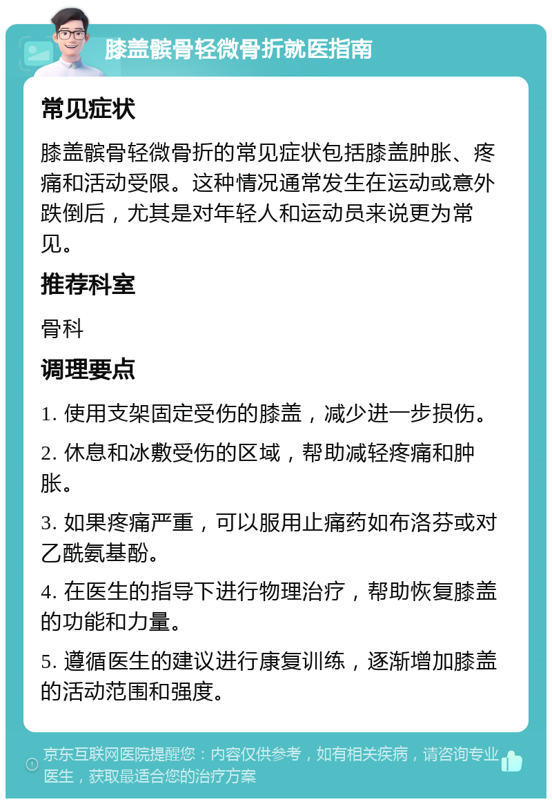 膝盖髌骨轻微骨折就医指南 常见症状 膝盖髌骨轻微骨折的常见症状包括膝盖肿胀、疼痛和活动受限。这种情况通常发生在运动或意外跌倒后，尤其是对年轻人和运动员来说更为常见。 推荐科室 骨科 调理要点 1. 使用支架固定受伤的膝盖，减少进一步损伤。 2. 休息和冰敷受伤的区域，帮助减轻疼痛和肿胀。 3. 如果疼痛严重，可以服用止痛药如布洛芬或对乙酰氨基酚。 4. 在医生的指导下进行物理治疗，帮助恢复膝盖的功能和力量。 5. 遵循医生的建议进行康复训练，逐渐增加膝盖的活动范围和强度。