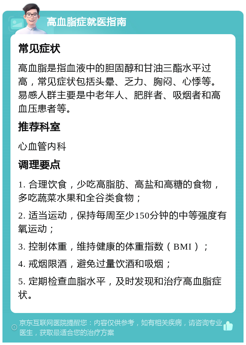 高血脂症就医指南 常见症状 高血脂是指血液中的胆固醇和甘油三酯水平过高，常见症状包括头晕、乏力、胸闷、心悸等。易感人群主要是中老年人、肥胖者、吸烟者和高血压患者等。 推荐科室 心血管内科 调理要点 1. 合理饮食，少吃高脂肪、高盐和高糖的食物，多吃蔬菜水果和全谷类食物； 2. 适当运动，保持每周至少150分钟的中等强度有氧运动； 3. 控制体重，维持健康的体重指数（BMI）； 4. 戒烟限酒，避免过量饮酒和吸烟； 5. 定期检查血脂水平，及时发现和治疗高血脂症状。