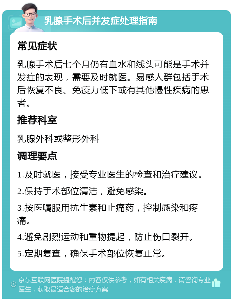 乳腺手术后并发症处理指南 常见症状 乳腺手术后七个月仍有血水和线头可能是手术并发症的表现，需要及时就医。易感人群包括手术后恢复不良、免疫力低下或有其他慢性疾病的患者。 推荐科室 乳腺外科或整形外科 调理要点 1.及时就医，接受专业医生的检查和治疗建议。 2.保持手术部位清洁，避免感染。 3.按医嘱服用抗生素和止痛药，控制感染和疼痛。 4.避免剧烈运动和重物提起，防止伤口裂开。 5.定期复查，确保手术部位恢复正常。