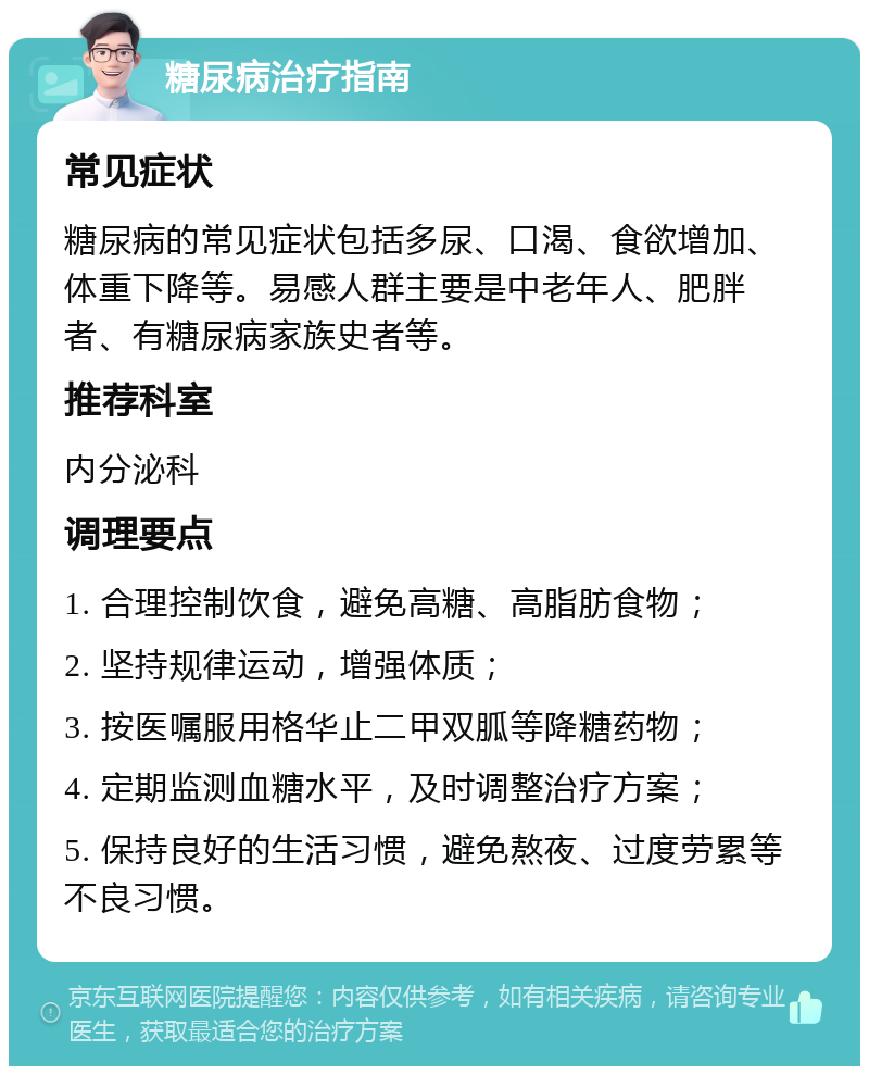 糖尿病治疗指南 常见症状 糖尿病的常见症状包括多尿、口渴、食欲增加、体重下降等。易感人群主要是中老年人、肥胖者、有糖尿病家族史者等。 推荐科室 内分泌科 调理要点 1. 合理控制饮食，避免高糖、高脂肪食物； 2. 坚持规律运动，增强体质； 3. 按医嘱服用格华止二甲双胍等降糖药物； 4. 定期监测血糖水平，及时调整治疗方案； 5. 保持良好的生活习惯，避免熬夜、过度劳累等不良习惯。