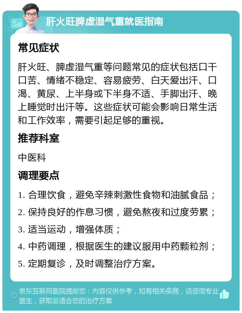 肝火旺脾虚湿气重就医指南 常见症状 肝火旺、脾虚湿气重等问题常见的症状包括口干口苦、情绪不稳定、容易疲劳、白天爱出汗、口渴、黄尿、上半身或下半身不适、手脚出汗、晚上睡觉时出汗等。这些症状可能会影响日常生活和工作效率，需要引起足够的重视。 推荐科室 中医科 调理要点 1. 合理饮食，避免辛辣刺激性食物和油腻食品； 2. 保持良好的作息习惯，避免熬夜和过度劳累； 3. 适当运动，增强体质； 4. 中药调理，根据医生的建议服用中药颗粒剂； 5. 定期复诊，及时调整治疗方案。