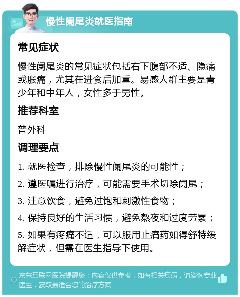 慢性阑尾炎就医指南 常见症状 慢性阑尾炎的常见症状包括右下腹部不适、隐痛或胀痛，尤其在进食后加重。易感人群主要是青少年和中年人，女性多于男性。 推荐科室 普外科 调理要点 1. 就医检查，排除慢性阑尾炎的可能性； 2. 遵医嘱进行治疗，可能需要手术切除阑尾； 3. 注意饮食，避免过饱和刺激性食物； 4. 保持良好的生活习惯，避免熬夜和过度劳累； 5. 如果有疼痛不适，可以服用止痛药如得舒特缓解症状，但需在医生指导下使用。