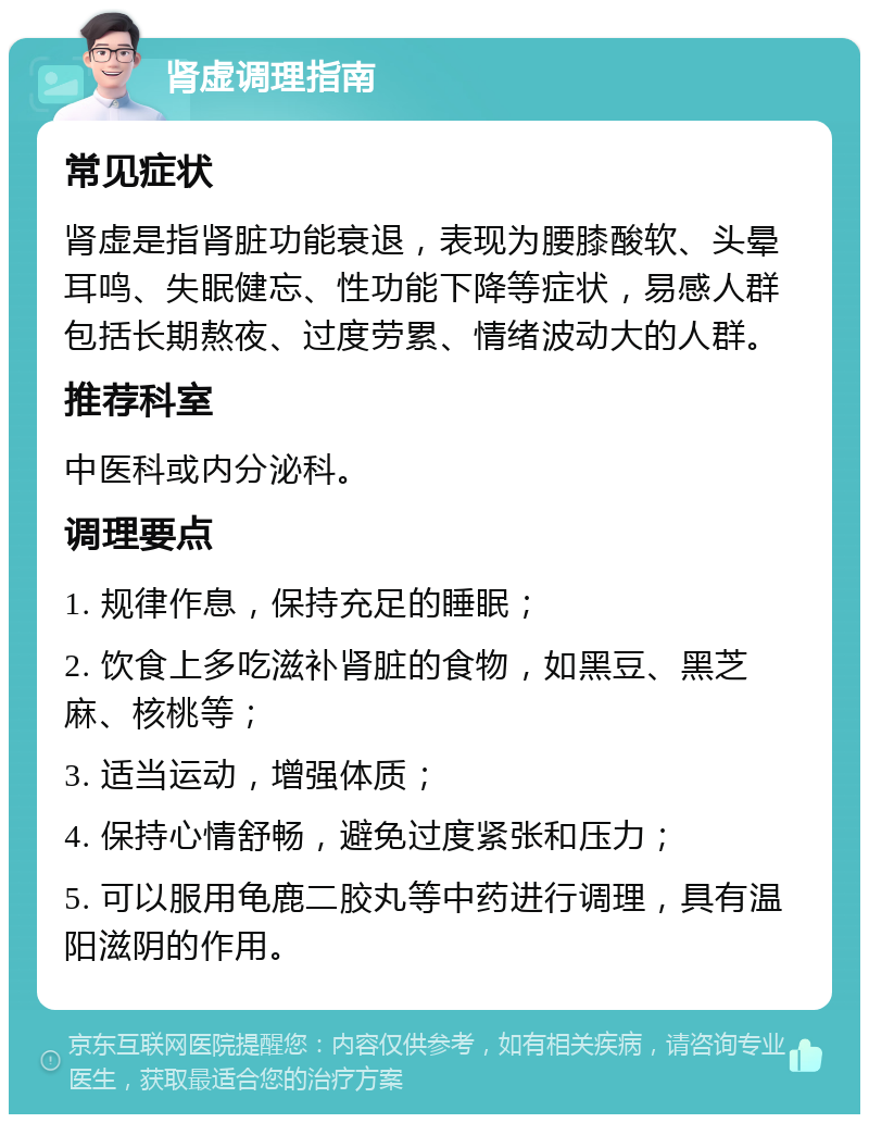 肾虚调理指南 常见症状 肾虚是指肾脏功能衰退，表现为腰膝酸软、头晕耳鸣、失眠健忘、性功能下降等症状，易感人群包括长期熬夜、过度劳累、情绪波动大的人群。 推荐科室 中医科或内分泌科。 调理要点 1. 规律作息，保持充足的睡眠； 2. 饮食上多吃滋补肾脏的食物，如黑豆、黑芝麻、核桃等； 3. 适当运动，增强体质； 4. 保持心情舒畅，避免过度紧张和压力； 5. 可以服用龟鹿二胶丸等中药进行调理，具有温阳滋阴的作用。