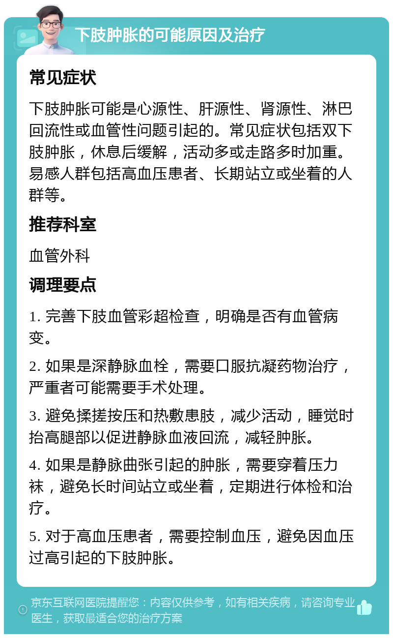 下肢肿胀的可能原因及治疗 常见症状 下肢肿胀可能是心源性、肝源性、肾源性、淋巴回流性或血管性问题引起的。常见症状包括双下肢肿胀，休息后缓解，活动多或走路多时加重。易感人群包括高血压患者、长期站立或坐着的人群等。 推荐科室 血管外科 调理要点 1. 完善下肢血管彩超检查，明确是否有血管病变。 2. 如果是深静脉血栓，需要口服抗凝药物治疗，严重者可能需要手术处理。 3. 避免揉搓按压和热敷患肢，减少活动，睡觉时抬高腿部以促进静脉血液回流，减轻肿胀。 4. 如果是静脉曲张引起的肿胀，需要穿着压力袜，避免长时间站立或坐着，定期进行体检和治疗。 5. 对于高血压患者，需要控制血压，避免因血压过高引起的下肢肿胀。