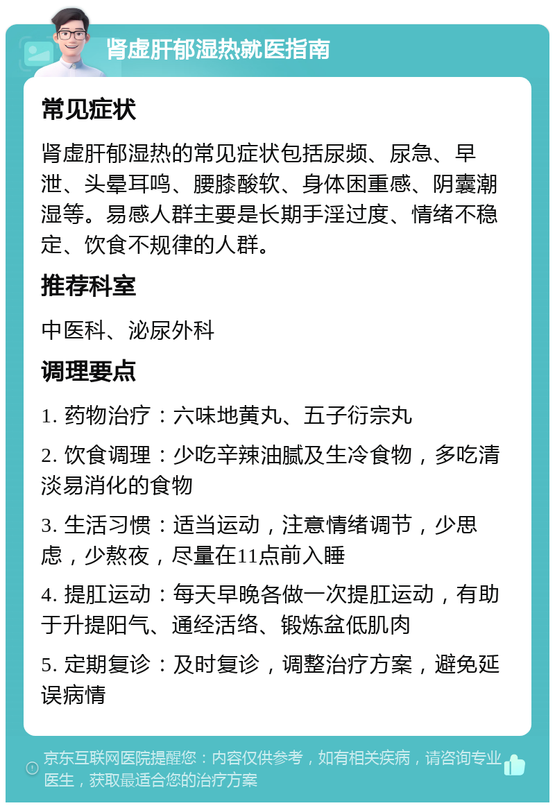 肾虚肝郁湿热就医指南 常见症状 肾虚肝郁湿热的常见症状包括尿频、尿急、早泄、头晕耳鸣、腰膝酸软、身体困重感、阴囊潮湿等。易感人群主要是长期手淫过度、情绪不稳定、饮食不规律的人群。 推荐科室 中医科、泌尿外科 调理要点 1. 药物治疗：六味地黄丸、五子衍宗丸 2. 饮食调理：少吃辛辣油腻及生冷食物，多吃清淡易消化的食物 3. 生活习惯：适当运动，注意情绪调节，少思虑，少熬夜，尽量在11点前入睡 4. 提肛运动：每天早晚各做一次提肛运动，有助于升提阳气、通经活络、锻炼盆低肌肉 5. 定期复诊：及时复诊，调整治疗方案，避免延误病情