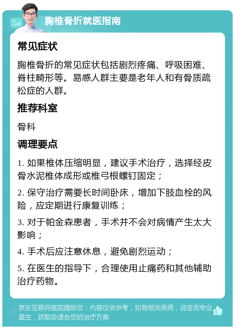 胸椎骨折就医指南 常见症状 胸椎骨折的常见症状包括剧烈疼痛、呼吸困难、脊柱畸形等。易感人群主要是老年人和有骨质疏松症的人群。 推荐科室 骨科 调理要点 1. 如果椎体压缩明显，建议手术治疗，选择经皮骨水泥椎体成形或椎弓根螺钉固定； 2. 保守治疗需要长时间卧床，增加下肢血栓的风险，应定期进行康复训练； 3. 对于帕金森患者，手术并不会对病情产生太大影响； 4. 手术后应注意休息，避免剧烈运动； 5. 在医生的指导下，合理使用止痛药和其他辅助治疗药物。