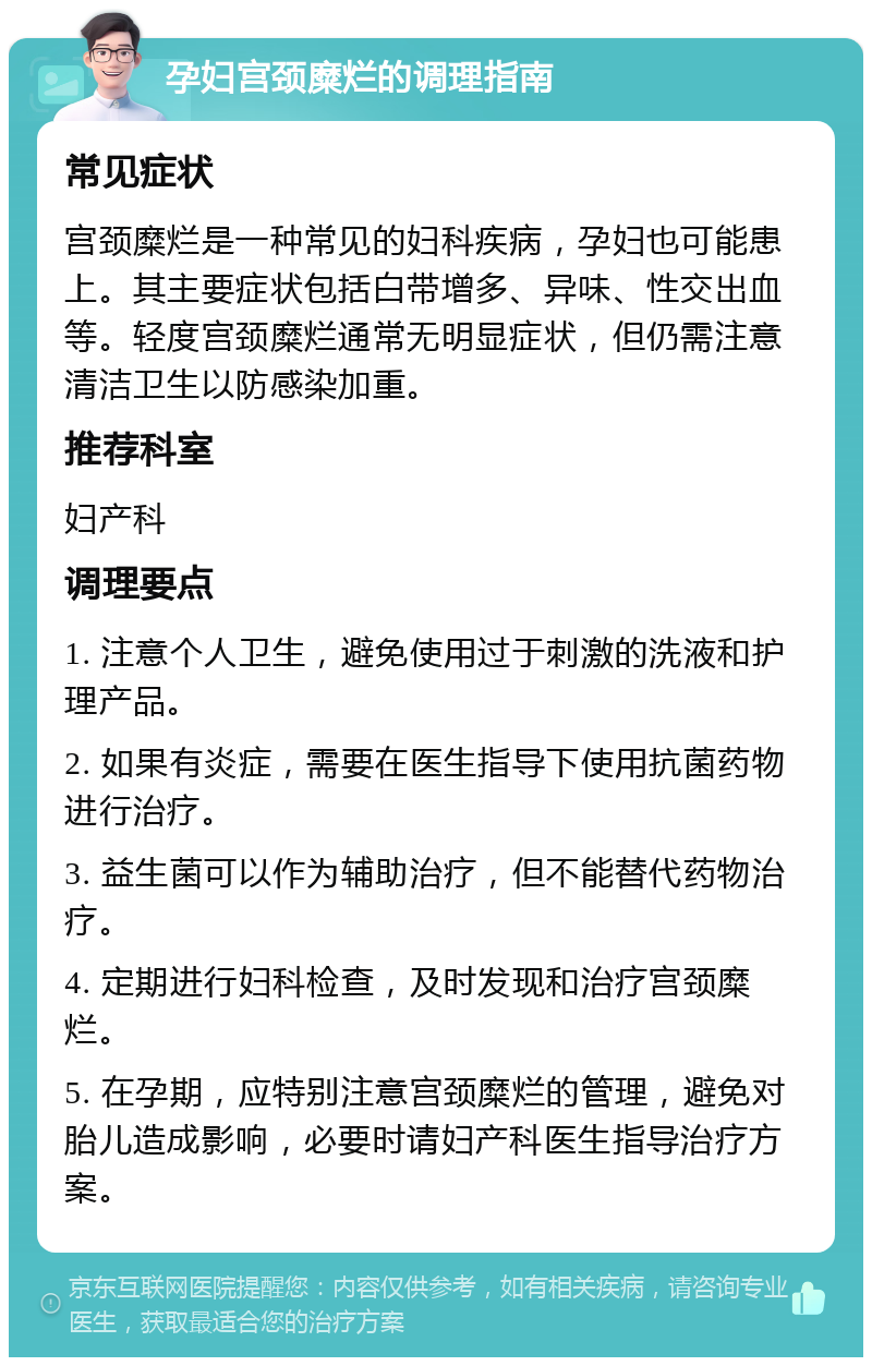 孕妇宫颈糜烂的调理指南 常见症状 宫颈糜烂是一种常见的妇科疾病，孕妇也可能患上。其主要症状包括白带增多、异味、性交出血等。轻度宫颈糜烂通常无明显症状，但仍需注意清洁卫生以防感染加重。 推荐科室 妇产科 调理要点 1. 注意个人卫生，避免使用过于刺激的洗液和护理产品。 2. 如果有炎症，需要在医生指导下使用抗菌药物进行治疗。 3. 益生菌可以作为辅助治疗，但不能替代药物治疗。 4. 定期进行妇科检查，及时发现和治疗宫颈糜烂。 5. 在孕期，应特别注意宫颈糜烂的管理，避免对胎儿造成影响，必要时请妇产科医生指导治疗方案。