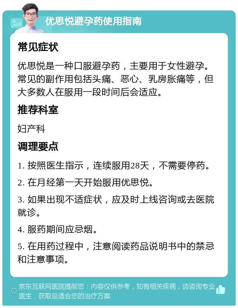 优思悦避孕药使用指南 常见症状 优思悦是一种口服避孕药，主要用于女性避孕。常见的副作用包括头痛、恶心、乳房胀痛等，但大多数人在服用一段时间后会适应。 推荐科室 妇产科 调理要点 1. 按照医生指示，连续服用28天，不需要停药。 2. 在月经第一天开始服用优思悦。 3. 如果出现不适症状，应及时上线咨询或去医院就诊。 4. 服药期间应忌烟。 5. 在用药过程中，注意阅读药品说明书中的禁忌和注意事项。