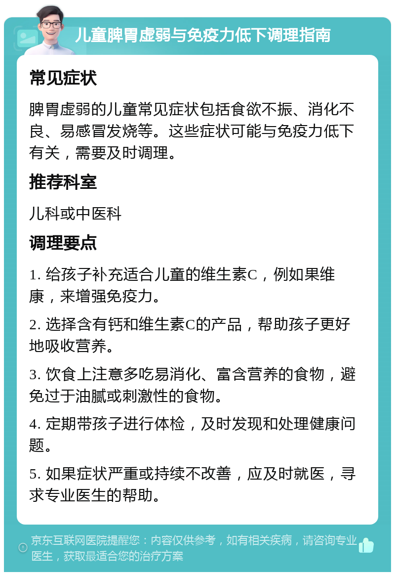 儿童脾胃虚弱与免疫力低下调理指南 常见症状 脾胃虚弱的儿童常见症状包括食欲不振、消化不良、易感冒发烧等。这些症状可能与免疫力低下有关，需要及时调理。 推荐科室 儿科或中医科 调理要点 1. 给孩子补充适合儿童的维生素C，例如果维康，来增强免疫力。 2. 选择含有钙和维生素C的产品，帮助孩子更好地吸收营养。 3. 饮食上注意多吃易消化、富含营养的食物，避免过于油腻或刺激性的食物。 4. 定期带孩子进行体检，及时发现和处理健康问题。 5. 如果症状严重或持续不改善，应及时就医，寻求专业医生的帮助。