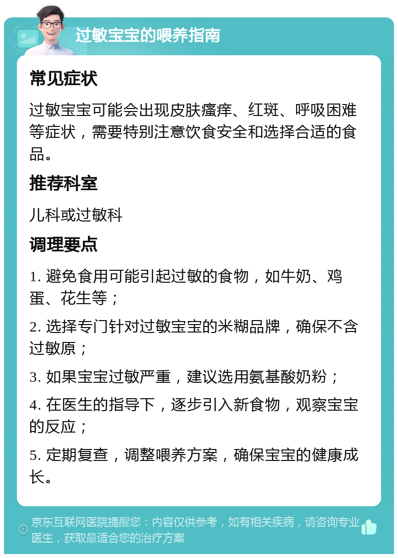 过敏宝宝的喂养指南 常见症状 过敏宝宝可能会出现皮肤瘙痒、红斑、呼吸困难等症状，需要特别注意饮食安全和选择合适的食品。 推荐科室 儿科或过敏科 调理要点 1. 避免食用可能引起过敏的食物，如牛奶、鸡蛋、花生等； 2. 选择专门针对过敏宝宝的米糊品牌，确保不含过敏原； 3. 如果宝宝过敏严重，建议选用氨基酸奶粉； 4. 在医生的指导下，逐步引入新食物，观察宝宝的反应； 5. 定期复查，调整喂养方案，确保宝宝的健康成长。