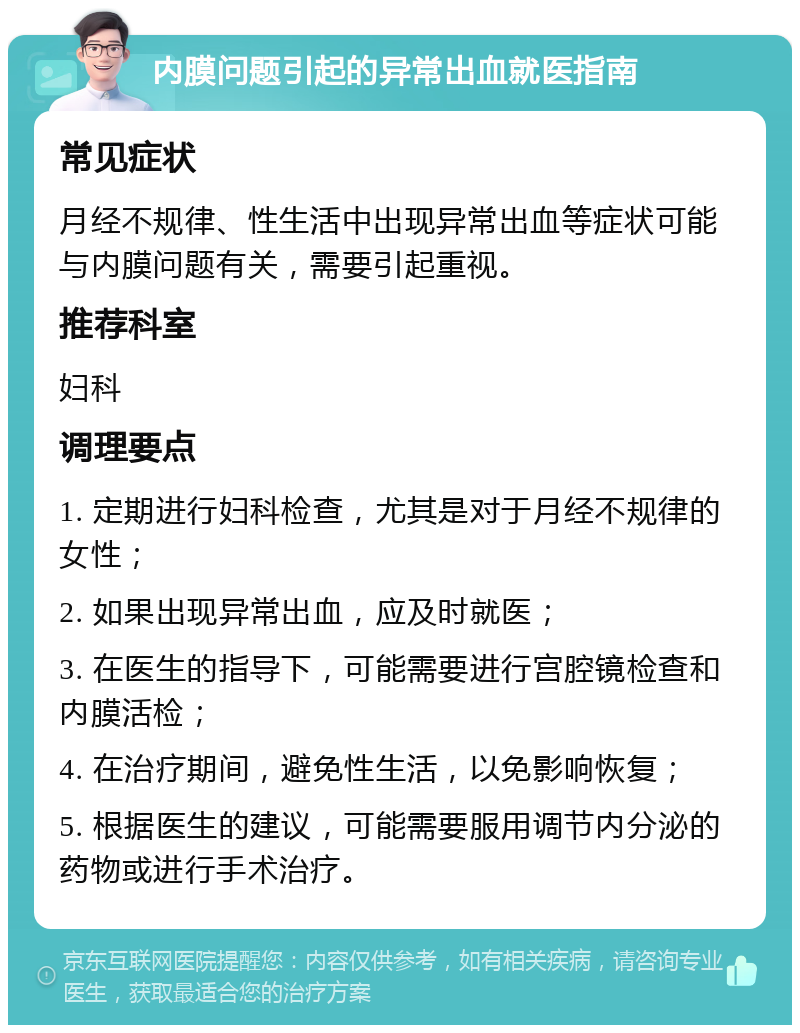 内膜问题引起的异常出血就医指南 常见症状 月经不规律、性生活中出现异常出血等症状可能与内膜问题有关，需要引起重视。 推荐科室 妇科 调理要点 1. 定期进行妇科检查，尤其是对于月经不规律的女性； 2. 如果出现异常出血，应及时就医； 3. 在医生的指导下，可能需要进行宫腔镜检查和内膜活检； 4. 在治疗期间，避免性生活，以免影响恢复； 5. 根据医生的建议，可能需要服用调节内分泌的药物或进行手术治疗。