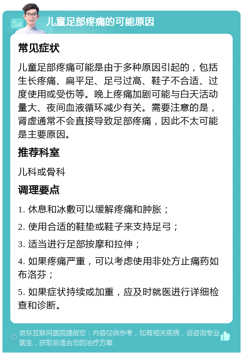 儿童足部疼痛的可能原因 常见症状 儿童足部疼痛可能是由于多种原因引起的，包括生长疼痛、扁平足、足弓过高、鞋子不合适、过度使用或受伤等。晚上疼痛加剧可能与白天活动量大、夜间血液循环减少有关。需要注意的是，肾虚通常不会直接导致足部疼痛，因此不太可能是主要原因。 推荐科室 儿科或骨科 调理要点 1. 休息和冰敷可以缓解疼痛和肿胀； 2. 使用合适的鞋垫或鞋子来支持足弓； 3. 适当进行足部按摩和拉伸； 4. 如果疼痛严重，可以考虑使用非处方止痛药如布洛芬； 5. 如果症状持续或加重，应及时就医进行详细检查和诊断。