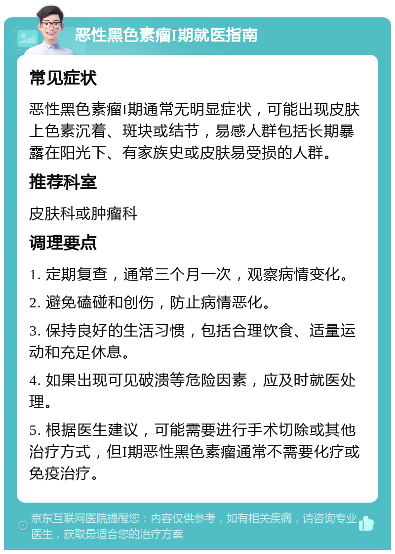 恶性黑色素瘤I期就医指南 常见症状 恶性黑色素瘤I期通常无明显症状，可能出现皮肤上色素沉着、斑块或结节，易感人群包括长期暴露在阳光下、有家族史或皮肤易受损的人群。 推荐科室 皮肤科或肿瘤科 调理要点 1. 定期复查，通常三个月一次，观察病情变化。 2. 避免磕碰和创伤，防止病情恶化。 3. 保持良好的生活习惯，包括合理饮食、适量运动和充足休息。 4. 如果出现可见破溃等危险因素，应及时就医处理。 5. 根据医生建议，可能需要进行手术切除或其他治疗方式，但I期恶性黑色素瘤通常不需要化疗或免疫治疗。