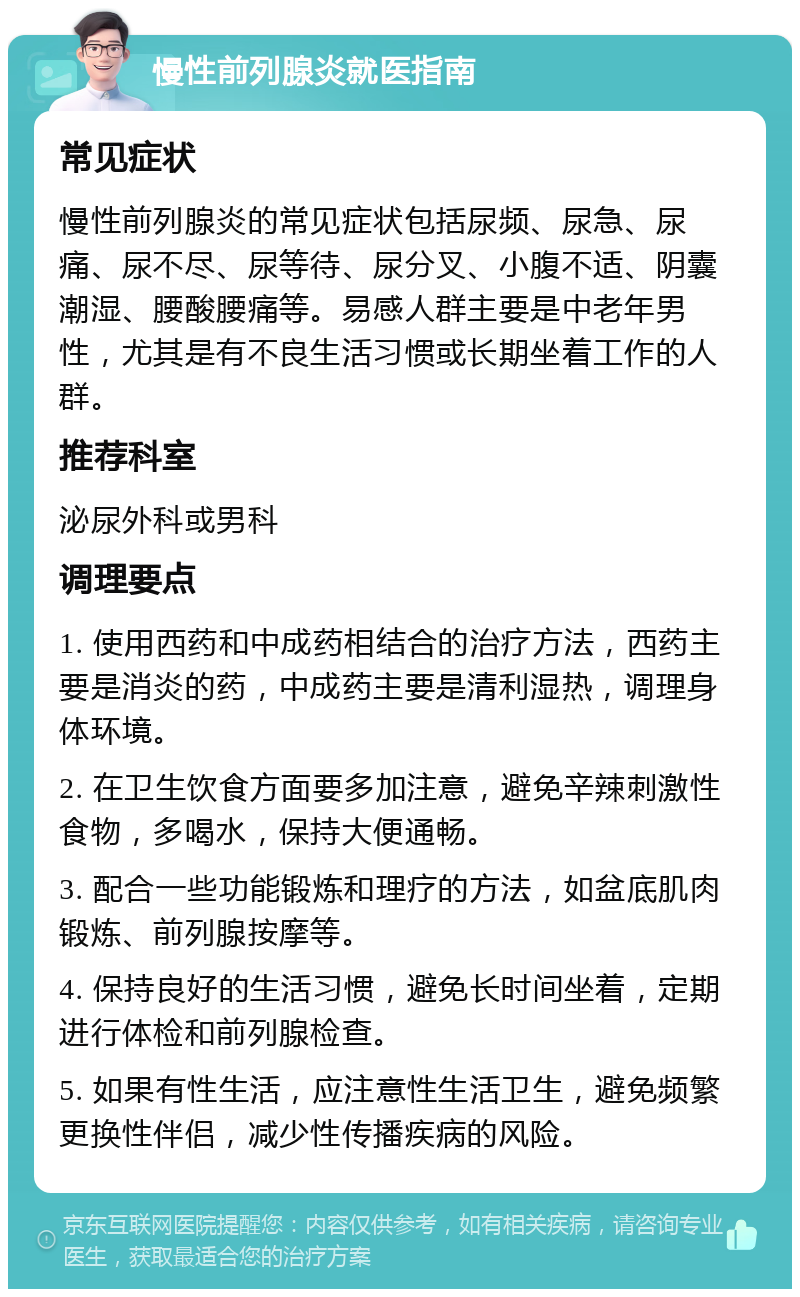 慢性前列腺炎就医指南 常见症状 慢性前列腺炎的常见症状包括尿频、尿急、尿痛、尿不尽、尿等待、尿分叉、小腹不适、阴囊潮湿、腰酸腰痛等。易感人群主要是中老年男性，尤其是有不良生活习惯或长期坐着工作的人群。 推荐科室 泌尿外科或男科 调理要点 1. 使用西药和中成药相结合的治疗方法，西药主要是消炎的药，中成药主要是清利湿热，调理身体环境。 2. 在卫生饮食方面要多加注意，避免辛辣刺激性食物，多喝水，保持大便通畅。 3. 配合一些功能锻炼和理疗的方法，如盆底肌肉锻炼、前列腺按摩等。 4. 保持良好的生活习惯，避免长时间坐着，定期进行体检和前列腺检查。 5. 如果有性生活，应注意性生活卫生，避免频繁更换性伴侣，减少性传播疾病的风险。