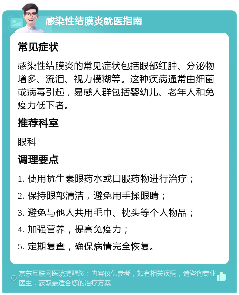 感染性结膜炎就医指南 常见症状 感染性结膜炎的常见症状包括眼部红肿、分泌物增多、流泪、视力模糊等。这种疾病通常由细菌或病毒引起，易感人群包括婴幼儿、老年人和免疫力低下者。 推荐科室 眼科 调理要点 1. 使用抗生素眼药水或口服药物进行治疗； 2. 保持眼部清洁，避免用手揉眼睛； 3. 避免与他人共用毛巾、枕头等个人物品； 4. 加强营养，提高免疫力； 5. 定期复查，确保病情完全恢复。