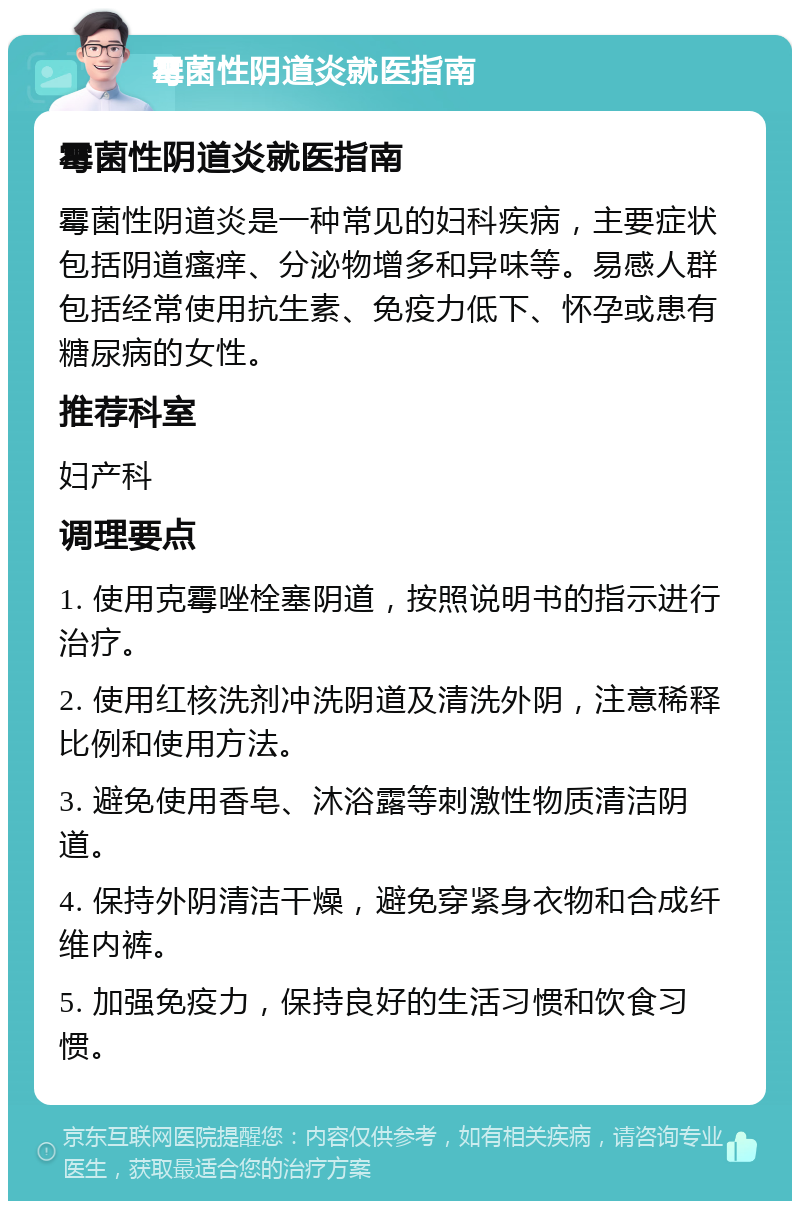 霉菌性阴道炎就医指南 霉菌性阴道炎就医指南 霉菌性阴道炎是一种常见的妇科疾病，主要症状包括阴道瘙痒、分泌物增多和异味等。易感人群包括经常使用抗生素、免疫力低下、怀孕或患有糖尿病的女性。 推荐科室 妇产科 调理要点 1. 使用克霉唑栓塞阴道，按照说明书的指示进行治疗。 2. 使用红核洗剂冲洗阴道及清洗外阴，注意稀释比例和使用方法。 3. 避免使用香皂、沐浴露等刺激性物质清洁阴道。 4. 保持外阴清洁干燥，避免穿紧身衣物和合成纤维内裤。 5. 加强免疫力，保持良好的生活习惯和饮食习惯。