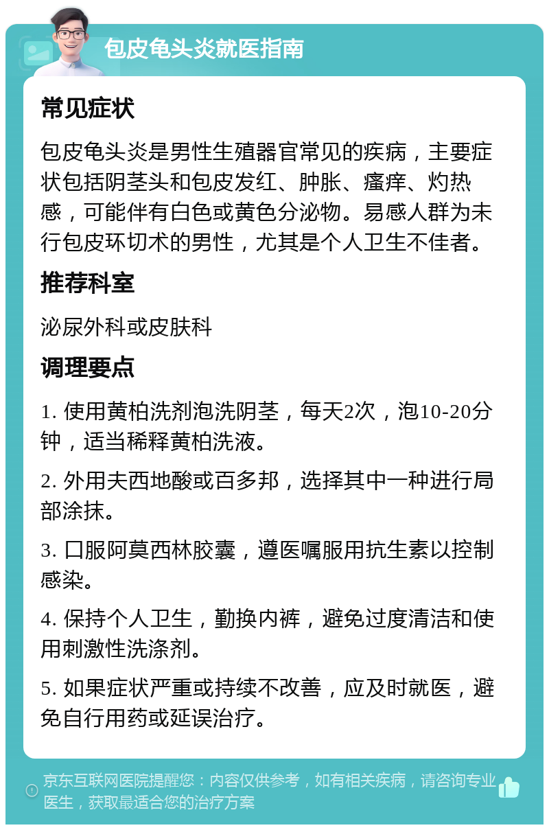 包皮龟头炎就医指南 常见症状 包皮龟头炎是男性生殖器官常见的疾病，主要症状包括阴茎头和包皮发红、肿胀、瘙痒、灼热感，可能伴有白色或黄色分泌物。易感人群为未行包皮环切术的男性，尤其是个人卫生不佳者。 推荐科室 泌尿外科或皮肤科 调理要点 1. 使用黄柏洗剂泡洗阴茎，每天2次，泡10-20分钟，适当稀释黄柏洗液。 2. 外用夫西地酸或百多邦，选择其中一种进行局部涂抹。 3. 口服阿莫西林胶囊，遵医嘱服用抗生素以控制感染。 4. 保持个人卫生，勤换内裤，避免过度清洁和使用刺激性洗涤剂。 5. 如果症状严重或持续不改善，应及时就医，避免自行用药或延误治疗。