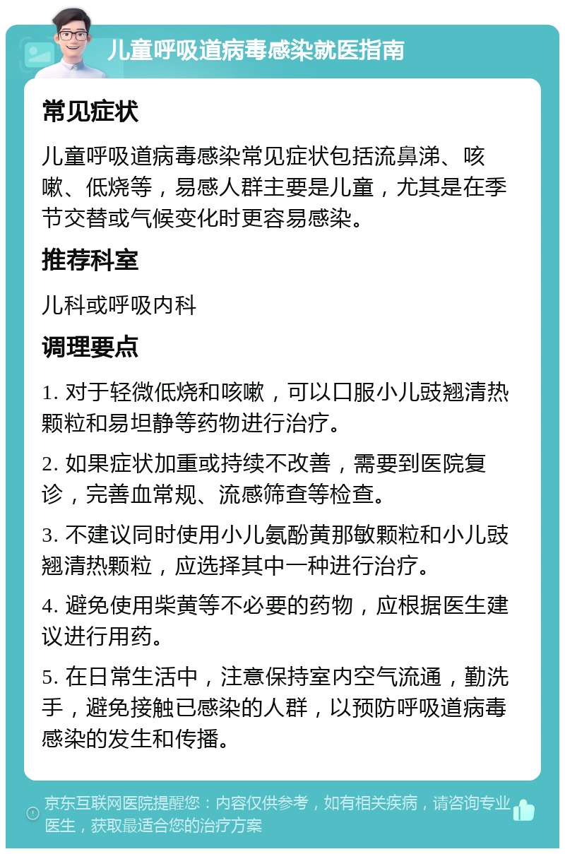 儿童呼吸道病毒感染就医指南 常见症状 儿童呼吸道病毒感染常见症状包括流鼻涕、咳嗽、低烧等，易感人群主要是儿童，尤其是在季节交替或气候变化时更容易感染。 推荐科室 儿科或呼吸内科 调理要点 1. 对于轻微低烧和咳嗽，可以口服小儿豉翘清热颗粒和易坦静等药物进行治疗。 2. 如果症状加重或持续不改善，需要到医院复诊，完善血常规、流感筛查等检查。 3. 不建议同时使用小儿氨酚黄那敏颗粒和小儿豉翘清热颗粒，应选择其中一种进行治疗。 4. 避免使用柴黄等不必要的药物，应根据医生建议进行用药。 5. 在日常生活中，注意保持室内空气流通，勤洗手，避免接触已感染的人群，以预防呼吸道病毒感染的发生和传播。